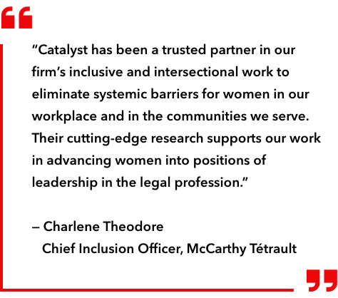 “Catalyst has been a trusted partner in our firm's inclusive and intersectional work to eliminate systemic barriers for women in our workplace and in the communities we serve. Their cutting-edge research supports our work in advancing women into positions of leadership in the legal profession.” — Charlene Theodore, Chief Inclusion Officer, McCarthy Tétrault