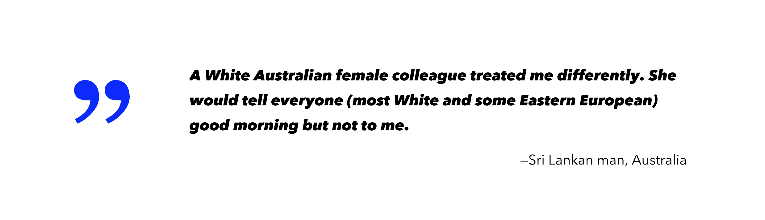 A White Australian female colleague treated me differently. She would tell everyone (most White and some Eastern European) good morning not to me.-Sri Lankan man, Australia
